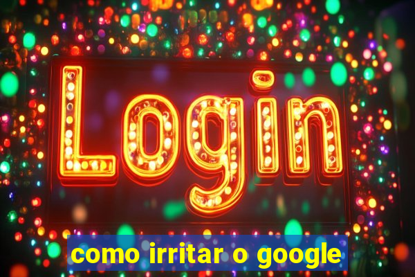 como irritar o google